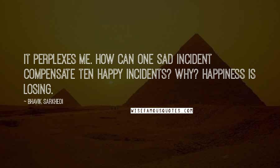 Bhavik Sarkhedi quotes: It perplexes me. How can one sad incident compensate ten happy incidents? Why? Happiness is losing.