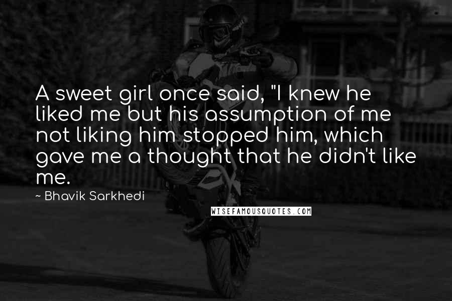 Bhavik Sarkhedi quotes: A sweet girl once said, "I knew he liked me but his assumption of me not liking him stopped him, which gave me a thought that he didn't like me.