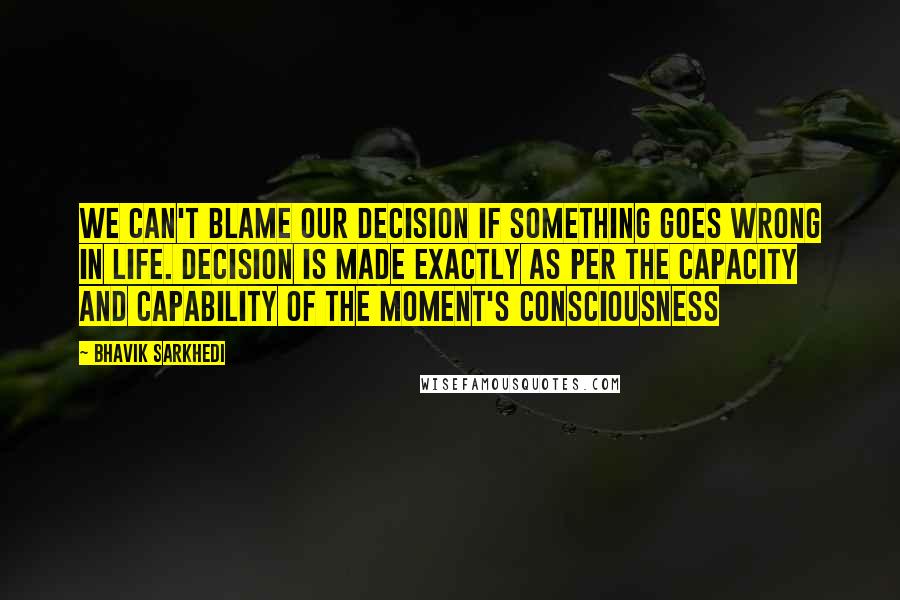 Bhavik Sarkhedi quotes: We can't blame our decision if something goes wrong in life. Decision is made exactly as per the capacity and capability of the moment's consciousness