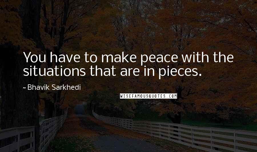 Bhavik Sarkhedi quotes: You have to make peace with the situations that are in pieces.