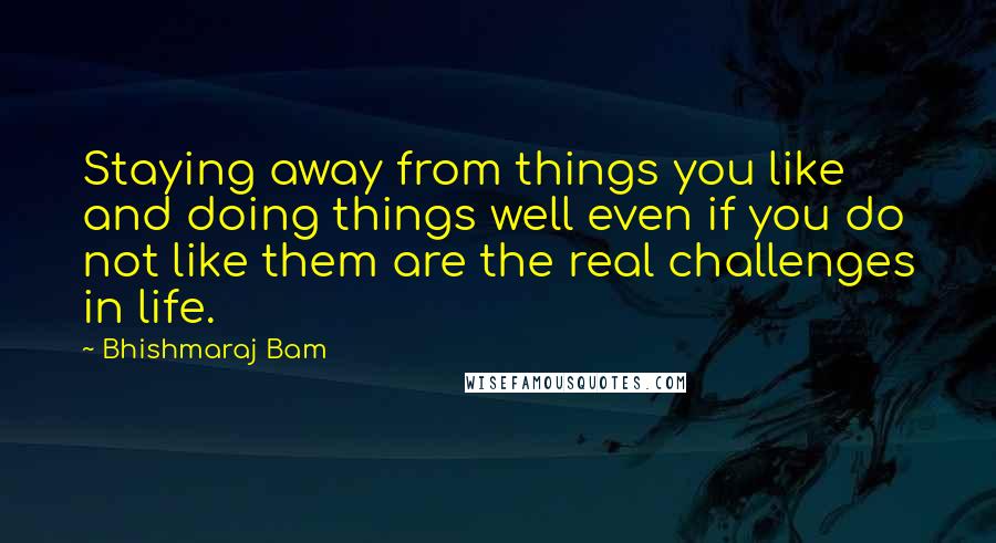 Bhishmaraj Bam quotes: Staying away from things you like and doing things well even if you do not like them are the real challenges in life.