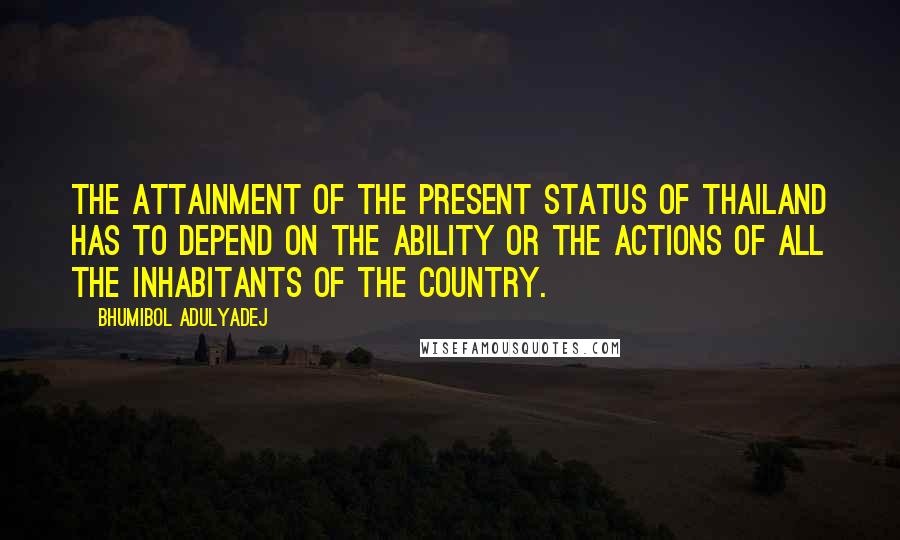 Bhumibol Adulyadej quotes: The attainment of the present status of Thailand has to depend on the ability or the actions of all the inhabitants of the country.