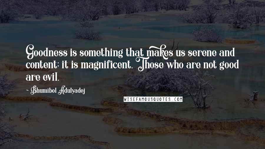 Bhumibol Adulyadej quotes: Goodness is something that makes us serene and content; it is magnificent. Those who are not good are evil.