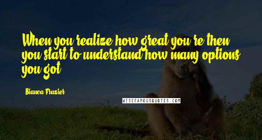 Bianca Frazier quotes: When you realize how great you're then you start to understand how many options you got.