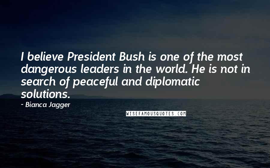 Bianca Jagger quotes: I believe President Bush is one of the most dangerous leaders in the world. He is not in search of peaceful and diplomatic solutions.