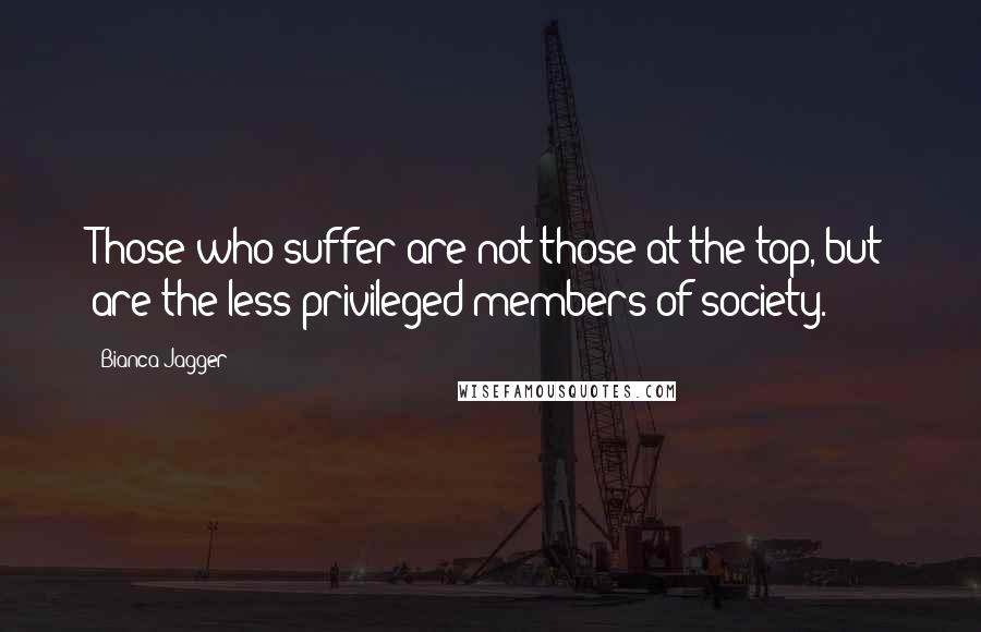 Bianca Jagger quotes: Those who suffer are not those at the top, but are the less privileged members of society.