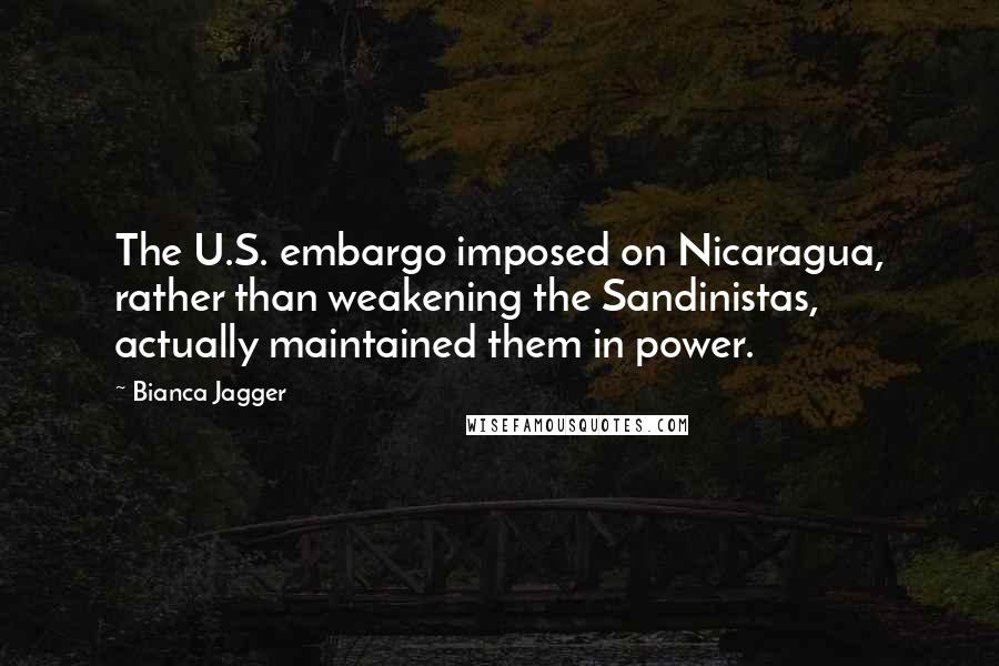 Bianca Jagger quotes: The U.S. embargo imposed on Nicaragua, rather than weakening the Sandinistas, actually maintained them in power.