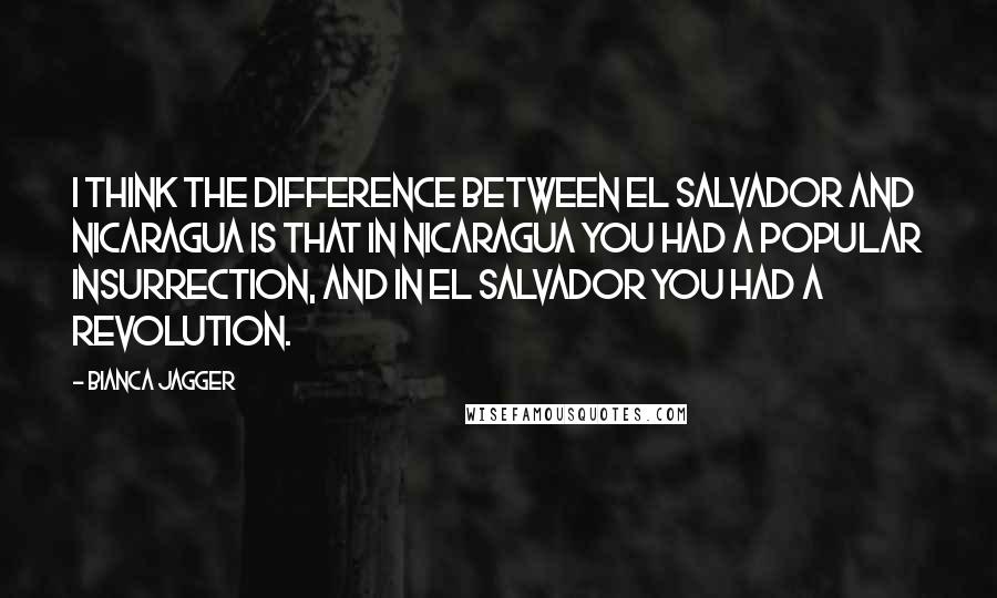 Bianca Jagger quotes: I think the difference between El Salvador and Nicaragua is that in Nicaragua you had a popular insurrection, and in El Salvador you had a revolution.