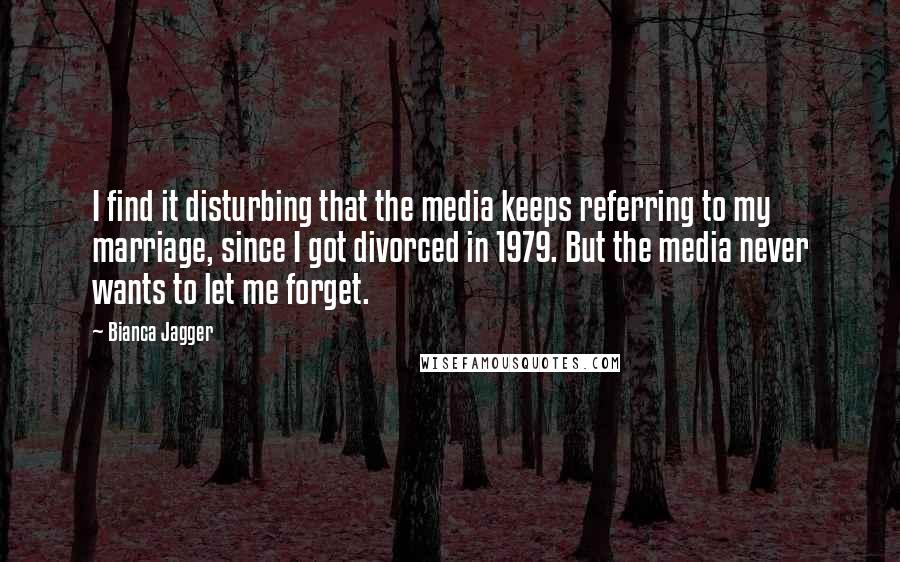 Bianca Jagger quotes: I find it disturbing that the media keeps referring to my marriage, since I got divorced in 1979. But the media never wants to let me forget.