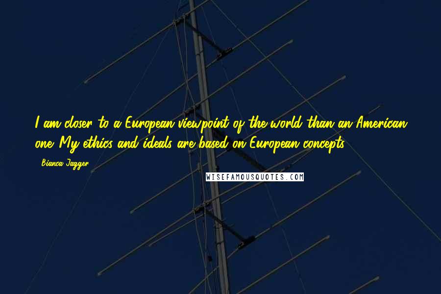 Bianca Jagger quotes: I am closer to a European viewpoint of the world than an American one. My ethics and ideals are based on European concepts.