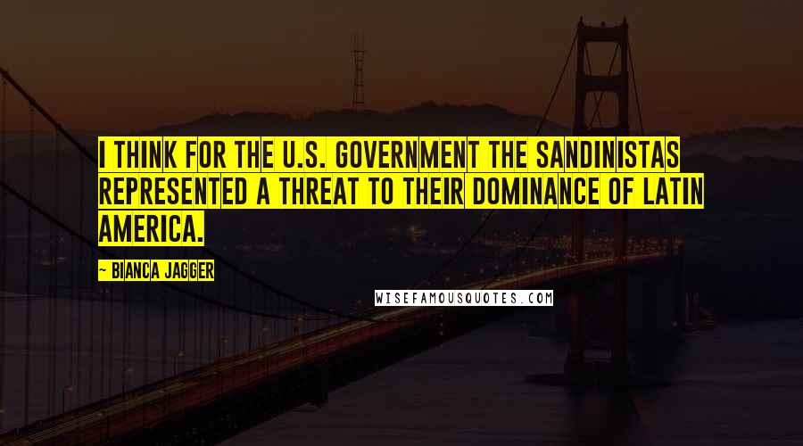 Bianca Jagger quotes: I think for the U.S. government the Sandinistas represented a threat to their dominance of Latin America.