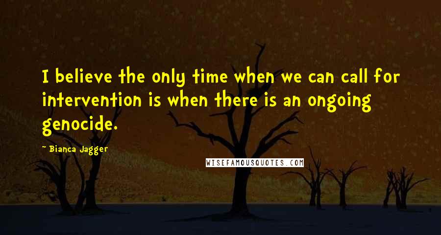 Bianca Jagger quotes: I believe the only time when we can call for intervention is when there is an ongoing genocide.