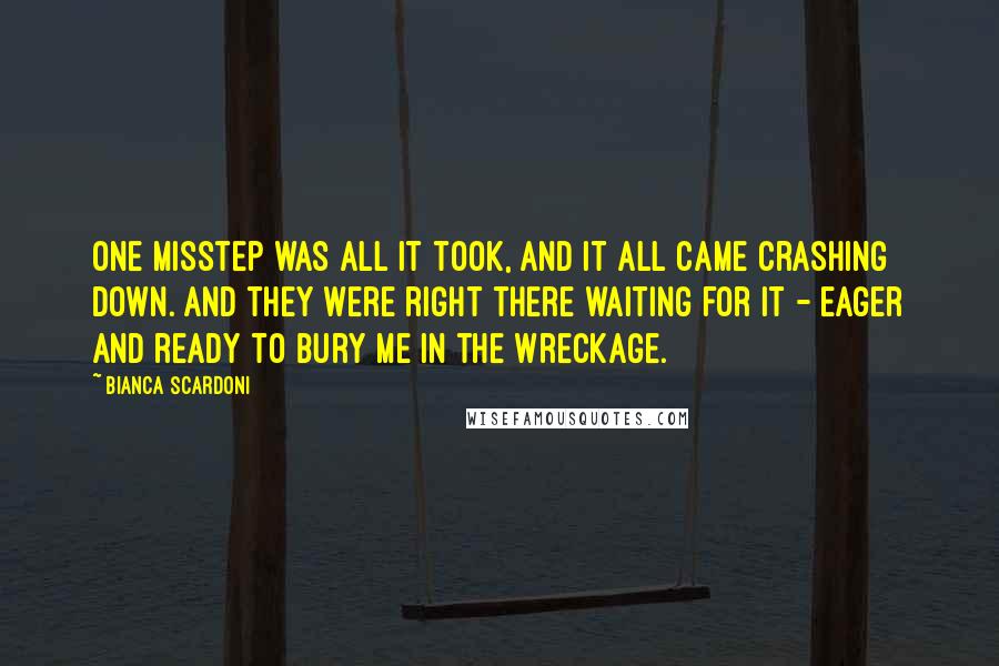 Bianca Scardoni quotes: One misstep was all it took, and it all came crashing down. And they were right there waiting for it - eager and ready to bury me in the wreckage. Bianca Scardoni quotes: One misstep was all it took, and it all came crashing down. And they were right there waiting for it - eager and ready to bury me in the wreckage.