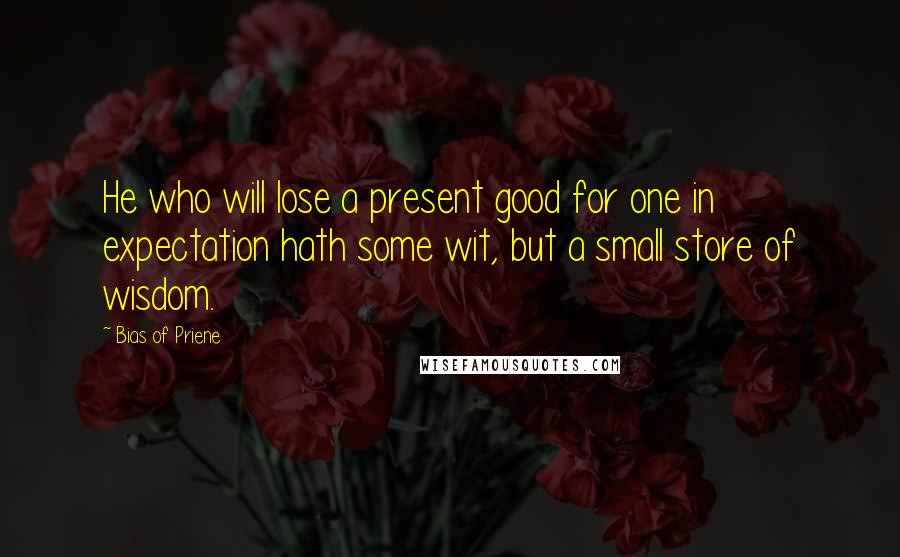 Bias Of Priene quotes: He who will lose a present good for one in expectation hath some wit, but a small store of wisdom.