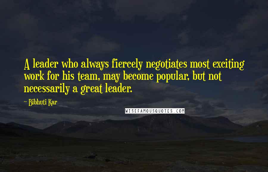 Bibhuti Kar quotes: A leader who always fiercely negotiates most exciting work for his team, may become popular, but not necessarily a great leader.