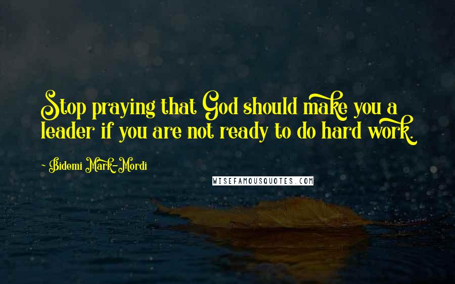 Bidemi Mark-Mordi quotes: Stop praying that God should make you a leader if you are not ready to do hard work.