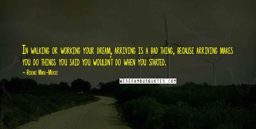 Bidemi Mark-Mordi quotes: In walking or working your dream, arriving is a bad thing, because arriving makes you do things you said you wouldn't do when you started.