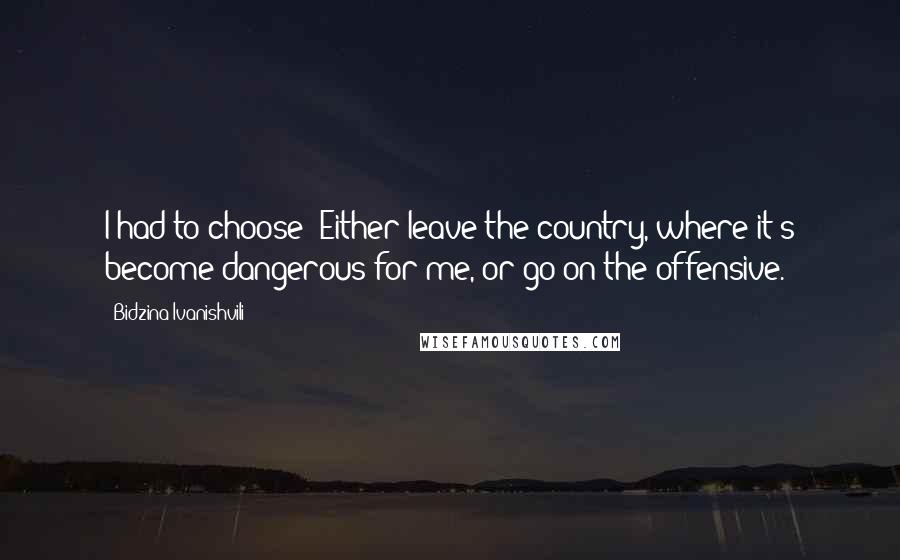 Bidzina Ivanishvili quotes: I had to choose: Either leave the country, where it's become dangerous for me, or go on the offensive.