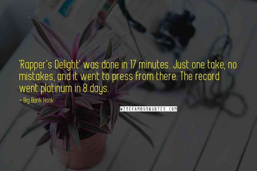 Big Bank Hank quotes: 'Rapper's Delight' was done in 17 minutes. Just one take, no mistakes, and it went to press from there. The record went platinum in 8 days. Big Bank Hank quotes: 'Rapper's Delight' was done in 17 minutes. Just one take, no mistakes, and it went to press from there. The record went platinum in 8 days.