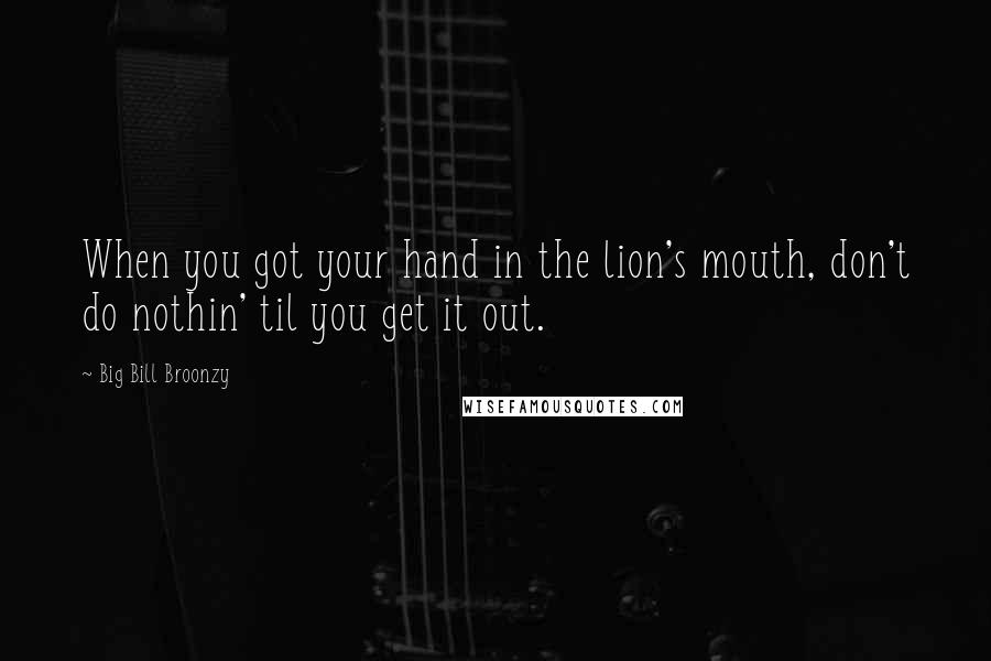 Big Bill Broonzy quotes: When you got your hand in the lion's mouth, don't do nothin' til you get it out.