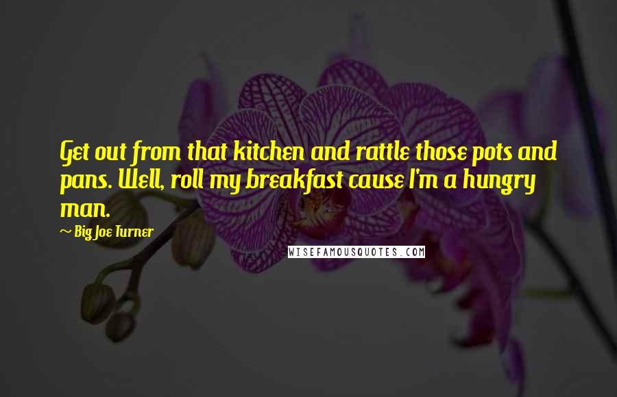 Big Joe Turner quotes: Get out from that kitchen and rattle those pots and pans. Well, roll my breakfast cause I'm a hungry man.