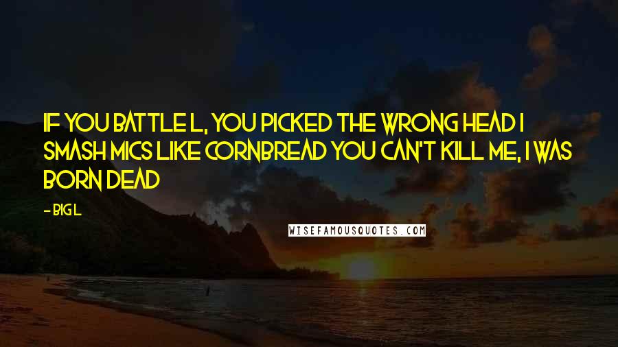 Big L quotes: If you battle L, you picked the wrong head I smash mics like cornbread You can't kill me, I was born dead