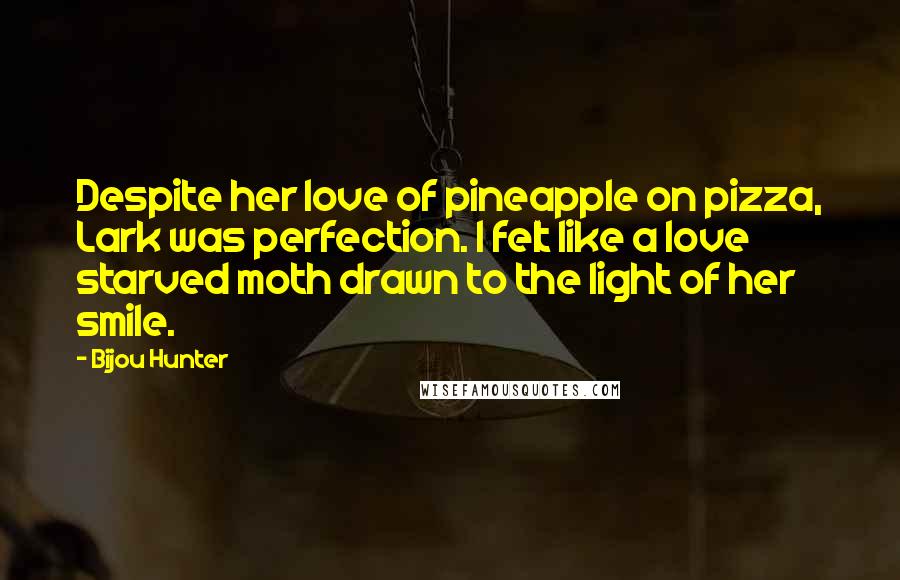 Bijou Hunter quotes: Despite her love of pineapple on pizza, Lark was perfection. I felt like a love starved moth drawn to the light of her smile.