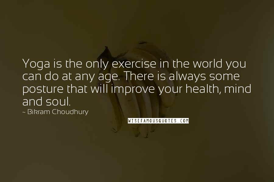 Bikram Choudhury quotes: Yoga is the only exercise in the world you can do at any age. There is always some posture that will improve your health, mind and soul.