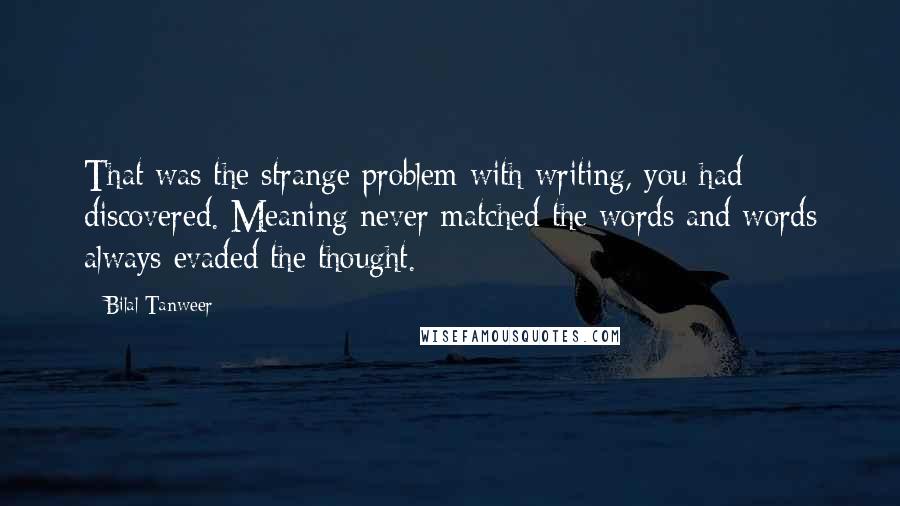 Bilal Tanweer quotes: That was the strange problem with writing, you had discovered. Meaning never matched the words and words always evaded the thought. Bilal Tanweer quotes: That was the strange problem with writing, you had discovered. Meaning never matched the words and words always evaded the thought.