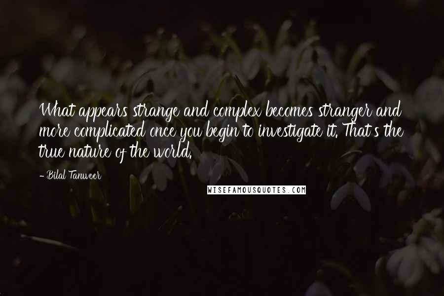 Bilal Tanweer quotes: What appears strange and complex becomes stranger and more complicated once you begin to investigate it. That's the true nature of the world. Bilal Tanweer quotes: What appears strange and complex becomes stranger and more complicated once you begin to investigate it. That's the true nature of the world.