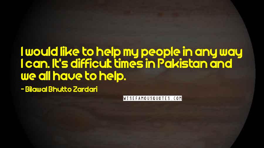 Bilawal Bhutto Zardari quotes: I would like to help my people in any way I can. It's difficult times in Pakistan and we all have to help.