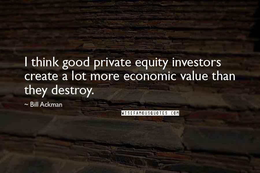 Bill Ackman quotes: I think good private equity investors create a lot more economic value than they destroy.