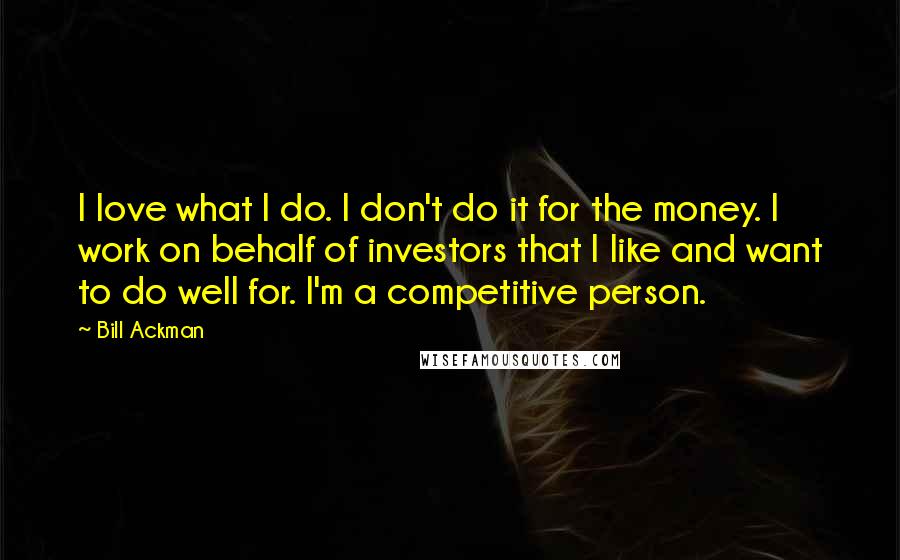 Bill Ackman quotes: I love what I do. I don't do it for the money. I work on behalf of investors that I like and want to do well for. I'm a competitive
