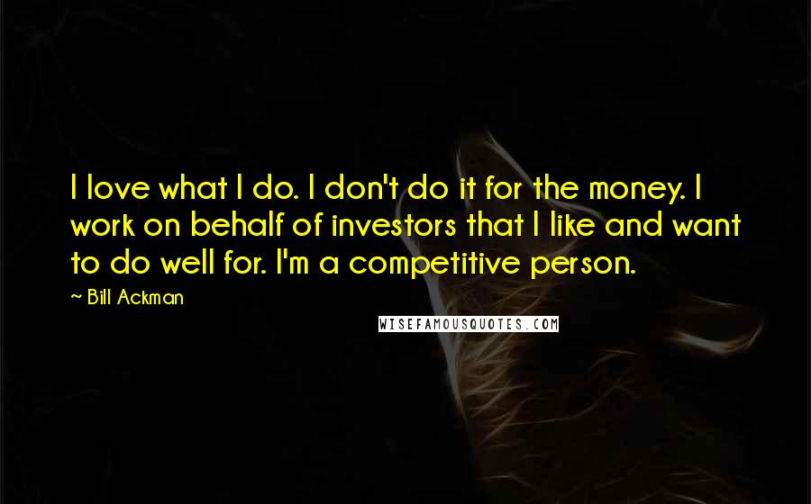 Bill Ackman quotes: I love what I do. I don't do it for the money. I work on behalf of investors that I like and want to do well for. I'm a competitive Bill Ackman quotes: I love what I do. I don't do it for the money. I work on behalf of investors that I like and want to do well for. I'm a competitive
