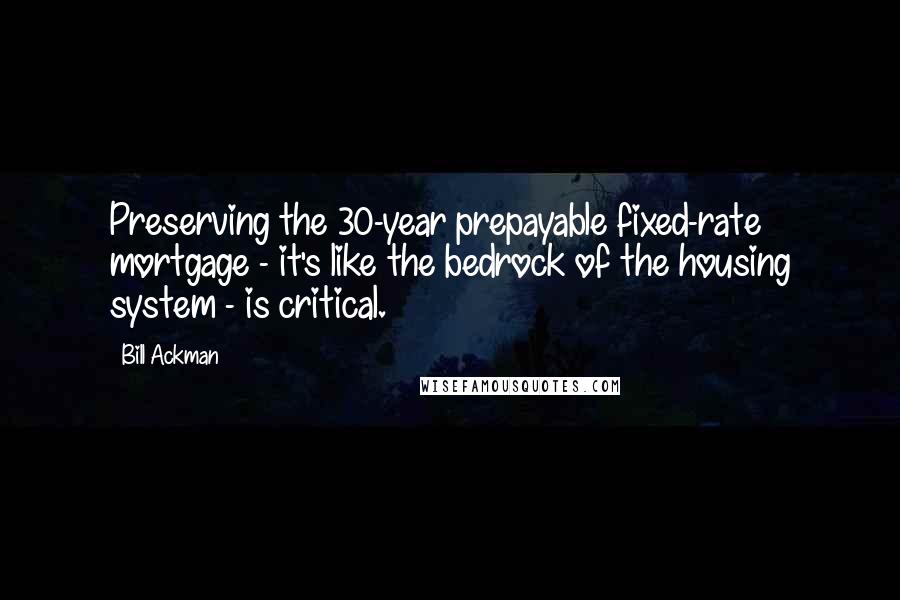 Bill Ackman quotes: Preserving the 30-year prepayable fixed-rate mortgage - it's like the bedrock of the housing system - is critical. Bill Ackman quotes: Preserving the 30-year prepayable fixed-rate mortgage - it's like the bedrock of the housing system - is critical.