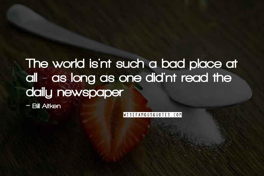 Bill Aitken quotes: The world is'nt such a bad place at all - as long as one did'nt read the daily newspaper