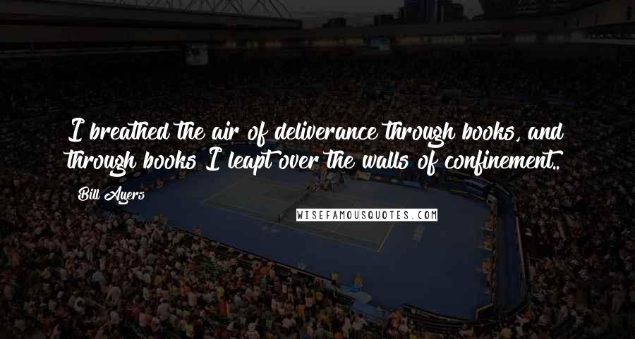 Bill Ayers quotes: I breathed the air of deliverance through books, and through books I leapt over the walls of confinement..