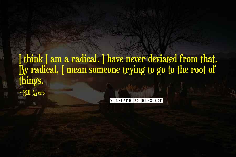Bill Ayers quotes: I think I am a radical. I have never deviated from that. By radical, I mean someone trying to go to the root of things.