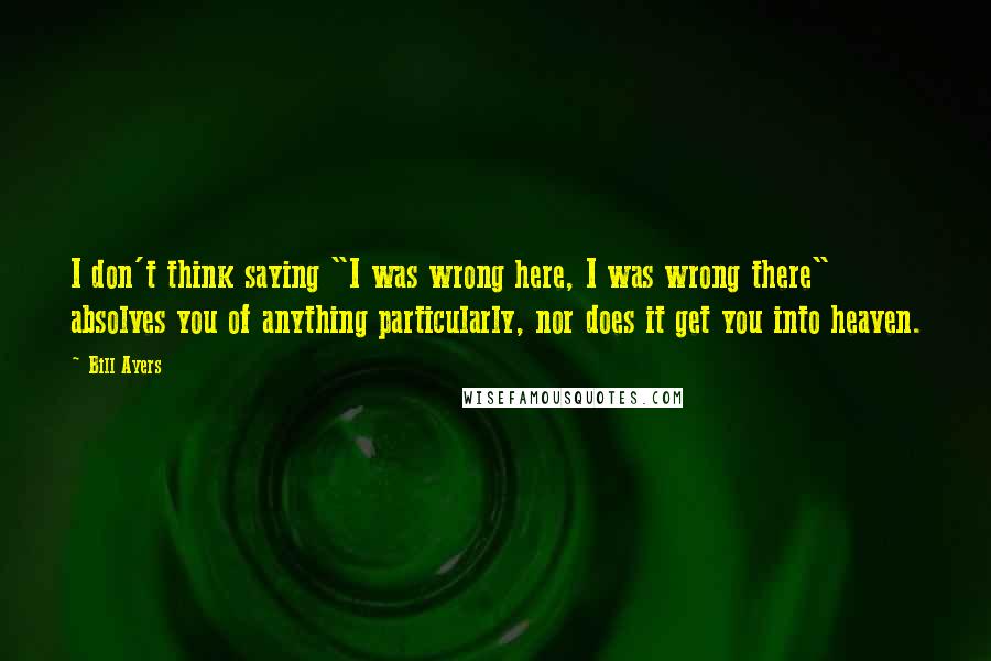 Bill Ayers quotes: I don't think saying "I was wrong here, I was wrong there" absolves you of anything particularly, nor does it get you into heaven.