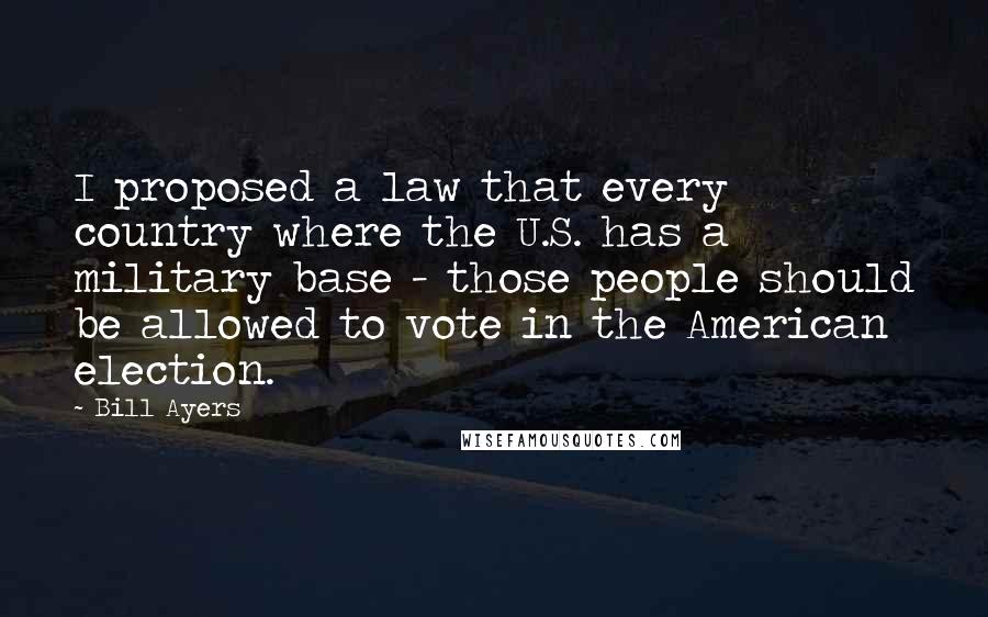 Bill Ayers quotes: I proposed a law that every country where the U.S. has a military base - those people should be allowed to vote in the American election.