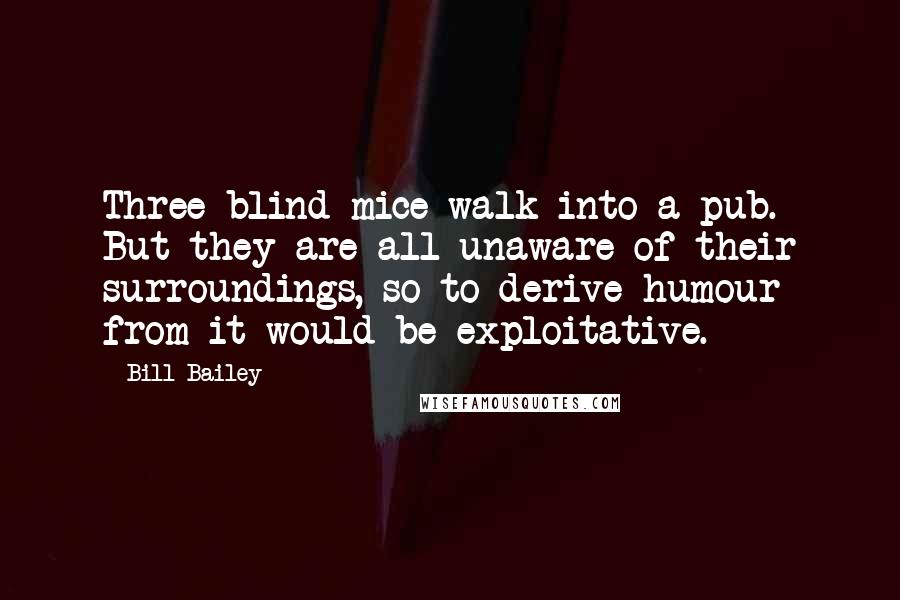 Bill Bailey quotes: Three blind mice walk into a pub. But they are all unaware of their surroundings, so to derive humour from it would be exploitative. Bill Bailey quotes: Three blind mice walk into a pub. But they are all unaware of their surroundings, so to derive humour from it would be exploitative.