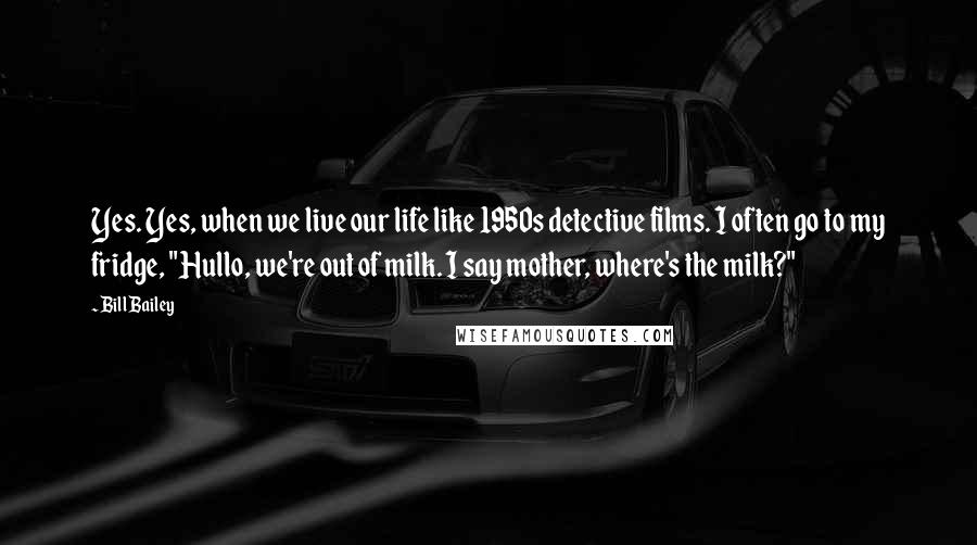 Bill Bailey quotes: Yes. Yes, when we live our life like 1950s detective films. I often go to my fridge, "Hullo, we're out of milk. I say mother, where's the milk?"