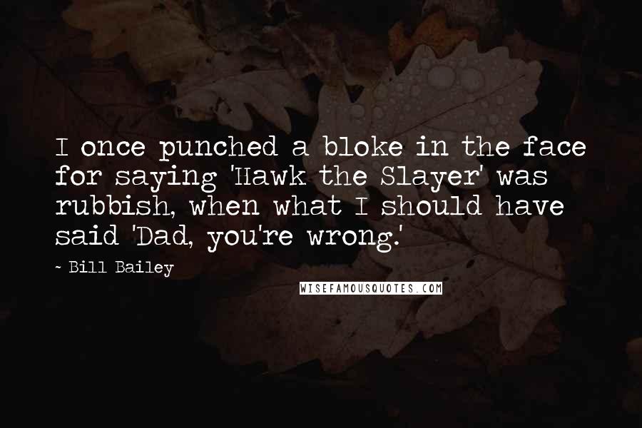 Bill Bailey quotes: I once punched a bloke in the face for saying 'Hawk the Slayer' was rubbish, when what I should have said 'Dad, you're wrong.' Bill Bailey quotes: I once punched a bloke in the face for saying 'Hawk the Slayer' was rubbish, when what I should have said 'Dad, you're wrong.'