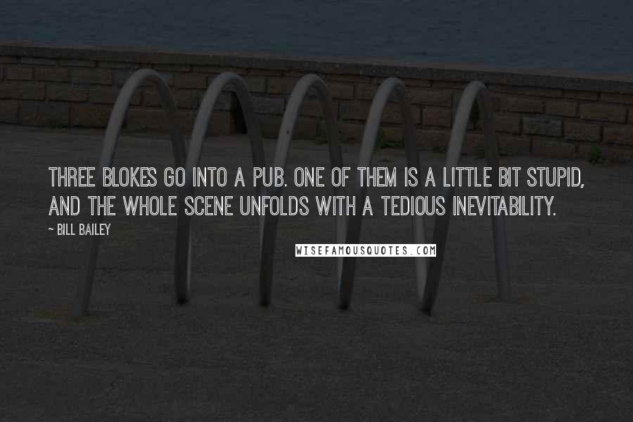 Bill Bailey quotes: Three blokes go into a pub. One of them is a little bit stupid, and the whole scene unfolds with a tedious inevitability.