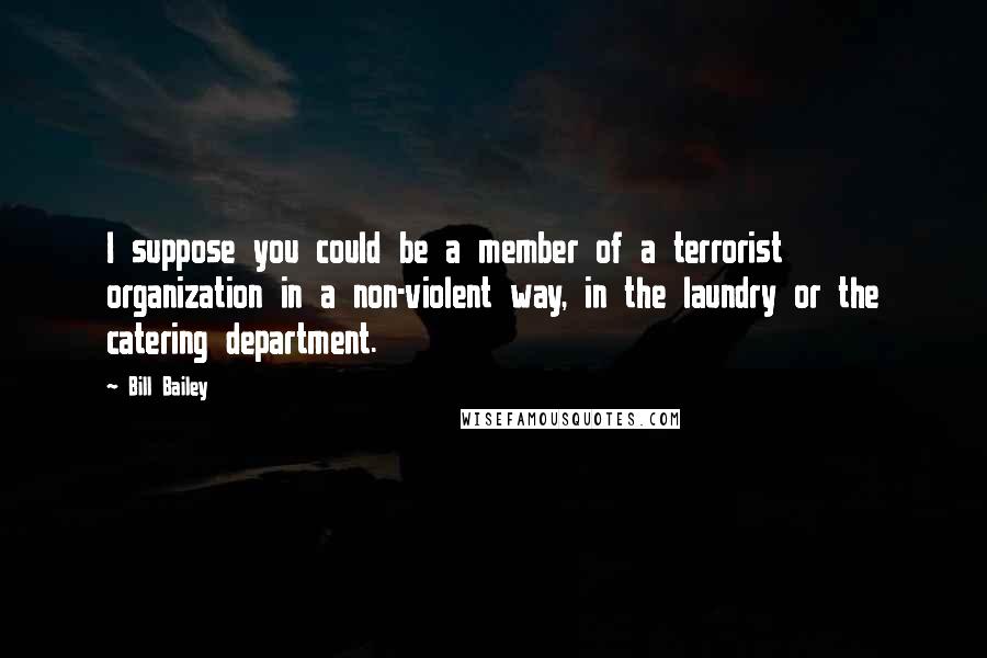 Bill Bailey quotes: I suppose you could be a member of a terrorist organization in a non-violent way, in the laundry or the catering department. Bill Bailey quotes: I suppose you could be a member of a terrorist organization in a non-violent way, in the laundry or the catering department.
