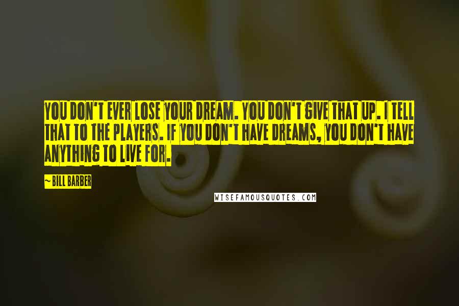 Bill Barber quotes: You don't ever lose your dream. You don't give that up. I tell that to the players. If you don't have dreams, you don't have anything to live for.