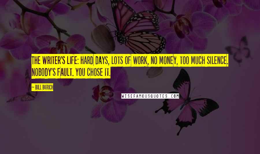 Bill Barich quotes: The writer's life: Hard days, lots of work, no money, too much silence. Nobody's fault. You chose it.