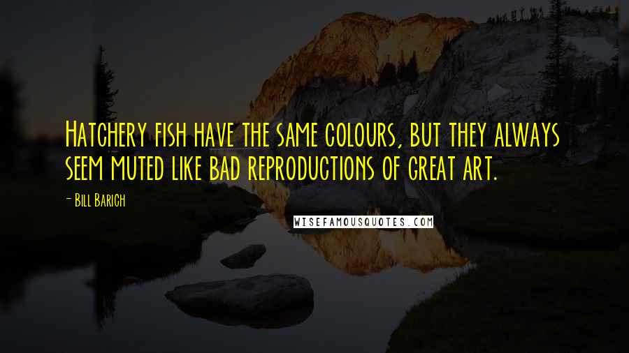 Bill Barich quotes: Hatchery fish have the same colours, but they always seem muted like bad reproductions of great art. Bill Barich quotes: Hatchery fish have the same colours, but they always seem muted like bad reproductions of great art.