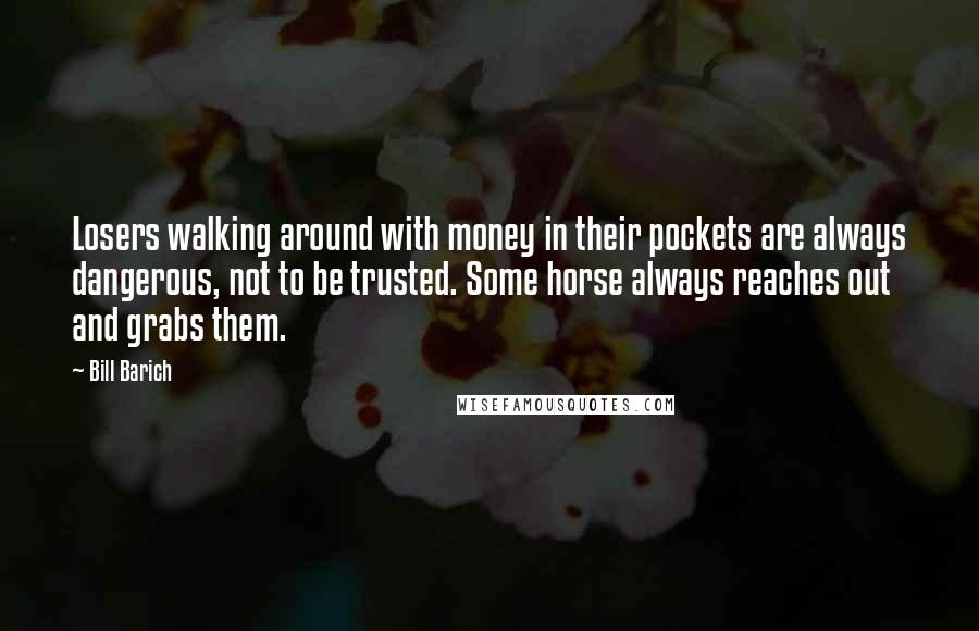 Bill Barich quotes: Losers walking around with money in their pockets are always dangerous, not to be trusted. Some horse always reaches out and grabs them. Bill Barich quotes: Losers walking around with money in their pockets are always dangerous, not to be trusted. Some horse always reaches out and grabs them.