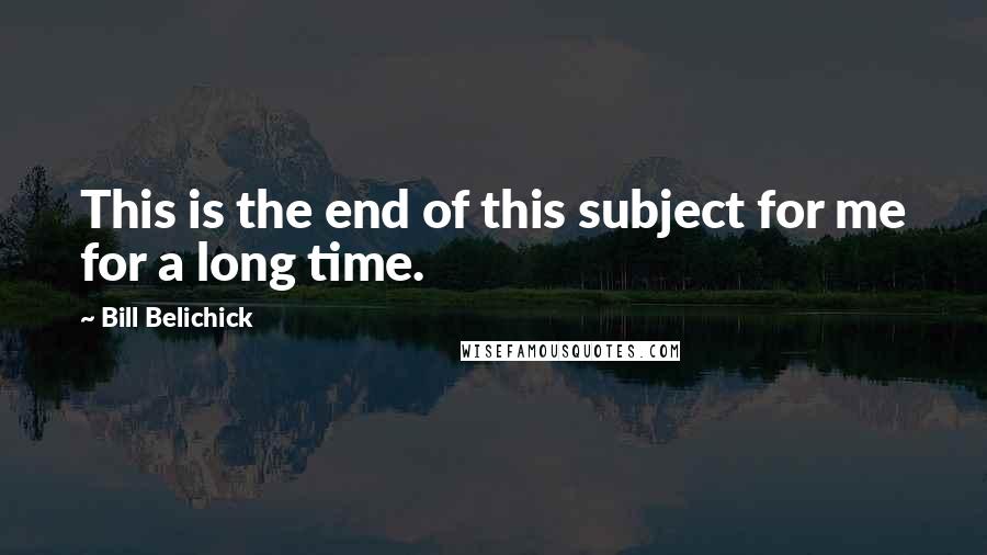 Bill Belichick quotes: This is the end of this subject for me for a long time.